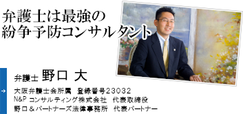 弁護士は最強の紛争予防コンサルタント 弁護士 野口 大 大阪弁護士会所属 登録番号23032 Ｎ&Ｐコンサルティング株式会社 代表取締役 野口&パートナーズ法律事務所 代表パートナー