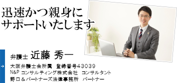 迅速かつ親身にサポートいたします 弁護士 近藤 秀一 大阪弁護士会所属 登録番号43490 Ｎ&Ｐコンサルティング株式会社　コンサルタント 野口&パートナーズ法律事務所　パートナー