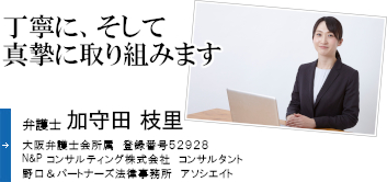 丁寧に、そして真摯に取り組みます 弁護士 加守田　枝里 大阪弁護士会所属 登録番号 52928 Ｎ&Ｐコンサルティング株式会社 コンサルタント 野口&パートナーズ法律事務所　アソシエイト